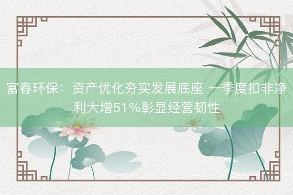 富春环保：资产优化夯实发展底座 一季度扣非净利大增51%彰显经营韧性