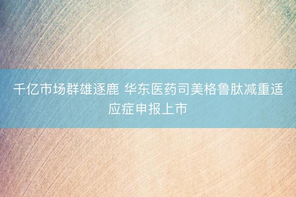 千亿市场群雄逐鹿 华东医药司美格鲁肽减重适应症申报上市