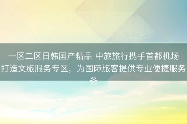 一区二区日韩国产精品 中旅旅行携手首都机场打造文旅服务专区，为国际旅客提供专业便捷服务