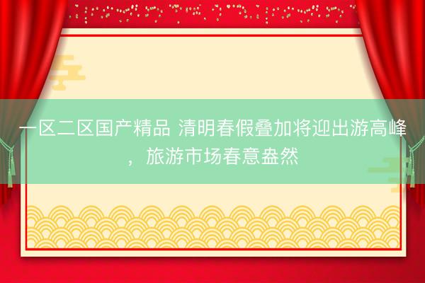 一区二区国产精品 清明春假叠加将迎出游高峰，旅游市场春意盎然