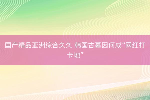国产精品亚洲综合久久 韩国古墓因何成“网红打卡地”