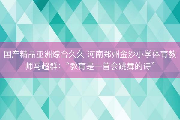 国产精品亚洲综合久久 河南郑州金沙小学体育教师马超群：“教育是一首会跳舞的诗”