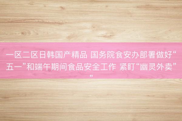 一区二区日韩国产精品 国务院食安办部署做好“五一”和端午期间食品安全工作 紧盯“幽灵外卖”