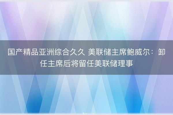 国产精品亚洲综合久久 美联储主席鲍威尔：卸任主席后将留任美联储理事
