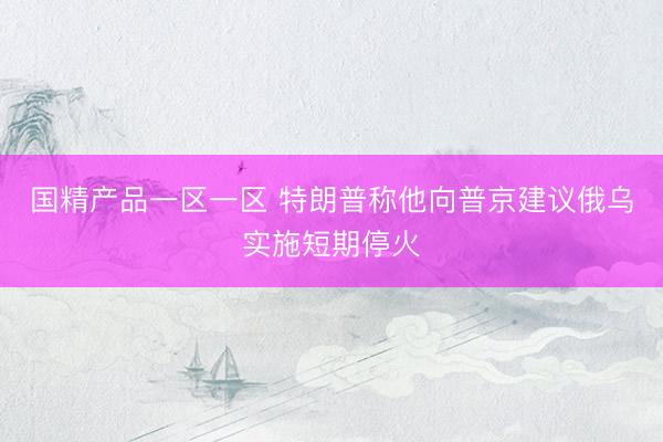 国精产品一区一区 特朗普称他向普京建议俄乌实施短期停火