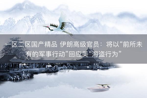 一区二区国产精品 伊朗高级官员：将以“前所未有的军事行动”回应美“海盗行为”