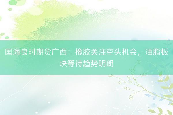 国海良时期货广西：橡胶关注空头机会，油脂板块等待趋势明朗