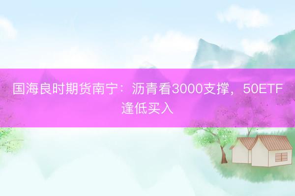 国海良时期货南宁：沥青看3000支撑，50ETF逢低买入