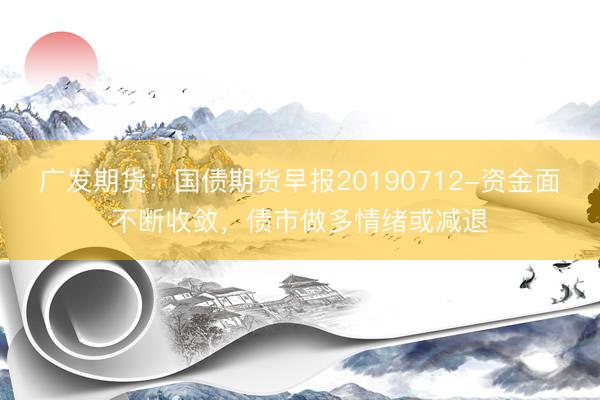 广发期货：国债期货早报20190712-资金面不断收敛，债市做多情绪或减退