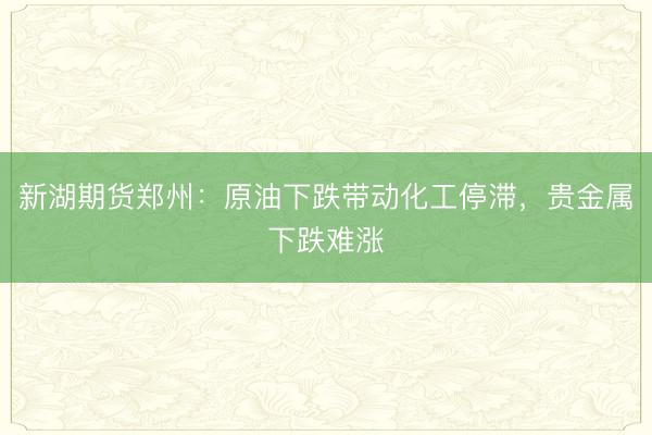 新湖期货郑州：原油下跌带动化工停滞，贵金属下跌难涨
