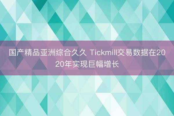 国产精品亚洲综合久久 Tickmill交易数据在2020年实现巨幅增长