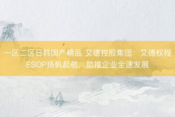 一区二区日韩国产精品 艾德控股集团：艾德权程ESOP扬帆起航，助推企业全速发展