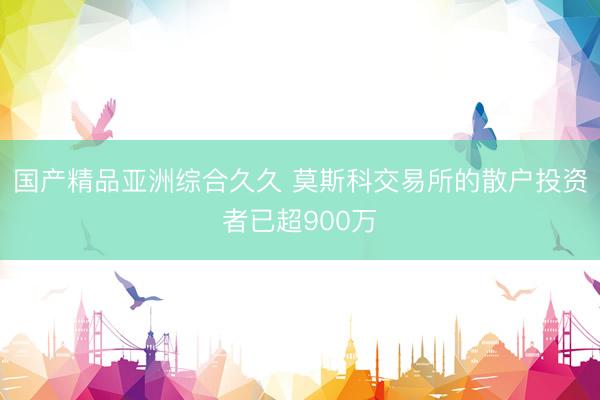 国产精品亚洲综合久久 莫斯科交易所的散户投资者已超900万