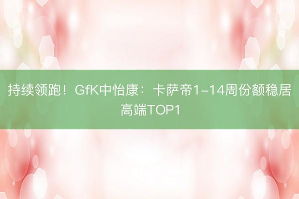 持续领跑！GfK中怡康：卡萨帝1-14周份额稳居高端TOP1