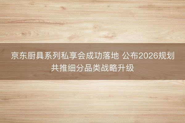京东厨具系列私享会成功落地 公布2026规划共推细分品类战略升级