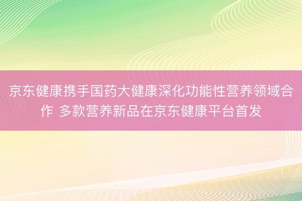 京东健康携手国药大健康深化功能性营养领域合作 多款营养新品在京东健康平台首发