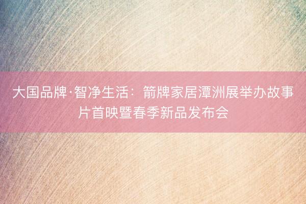 大国品牌·智净生活:箭牌家居潭洲展举办故事片首映暨春季新品发布会