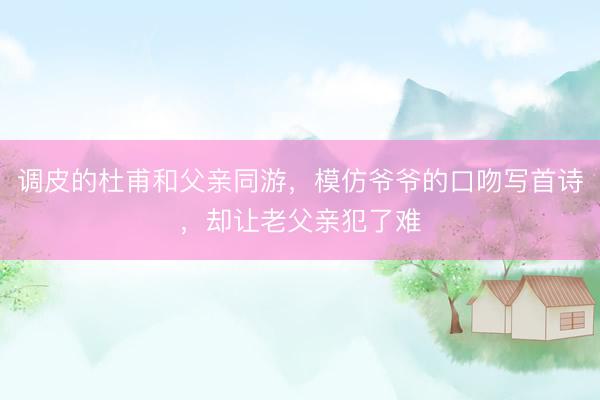 调皮的杜甫和父亲同游，模仿爷爷的口吻写首诗，却让老父亲犯了难