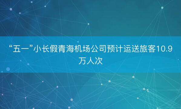 “五一”小长假青海机场公司预计运送旅客10.9万人次