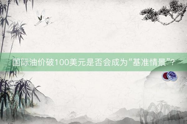 国际油价破100美元是否会成为“基准情景”？