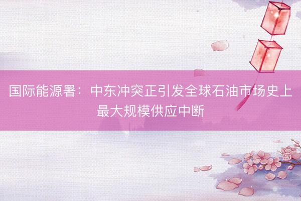 国际能源署：中东冲突正引发全球石油市场史上最大规模供应中断