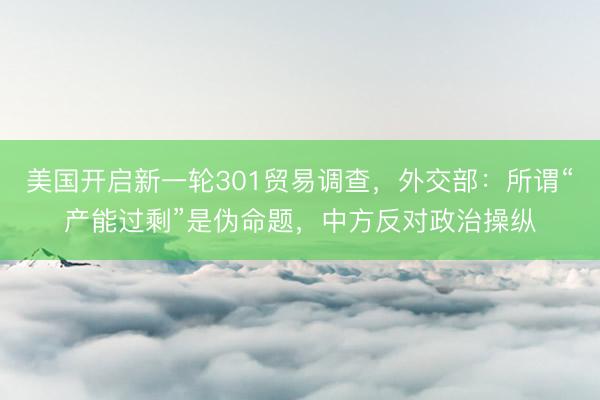 美国开启新一轮301贸易调查，外交部：所谓“产能过剩”是伪命题，中方反对政治操纵
