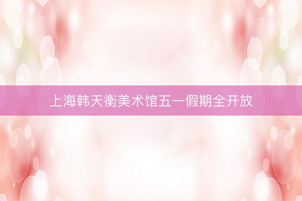 上海韩天衡美术馆五一假期全开放