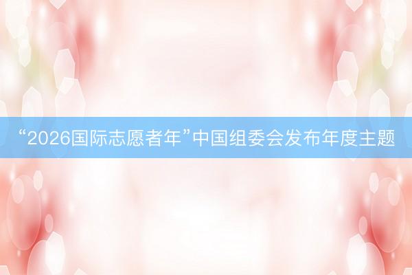 “2026国际志愿者年”中国组委会发布年度主题