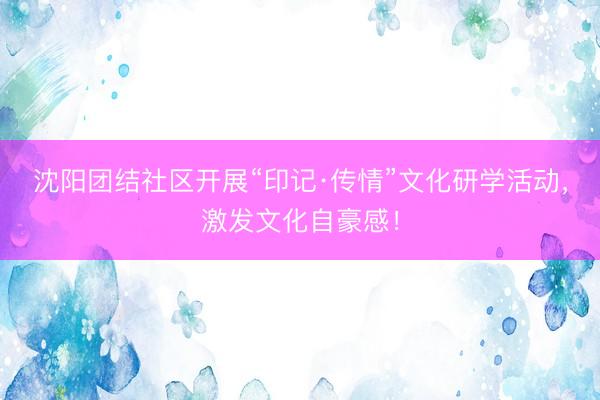 沈阳团结社区开展“印记·传情”文化研学活动，激发文化自豪感！