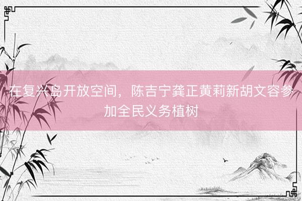在复兴岛开放空间，陈吉宁龚正黄莉新胡文容参加全民义务植树