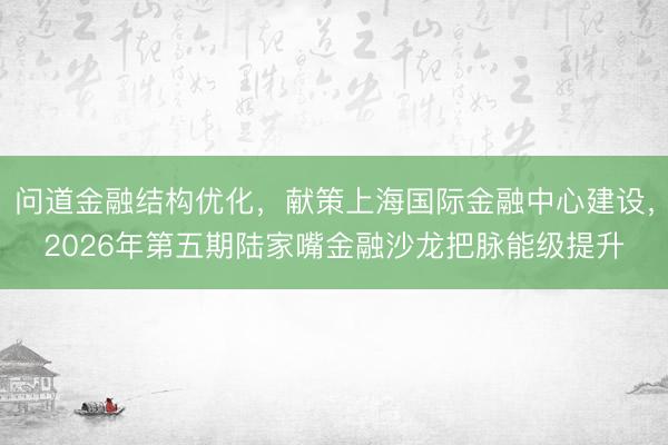 问道金融结构优化，献策上海国际金融中心建设，2026年第五期陆家嘴金融沙龙把脉能级提升