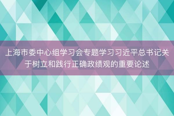 上海市委中心组学习会专题学习习近平总书记关于树立和践行正确政绩观的重要论述