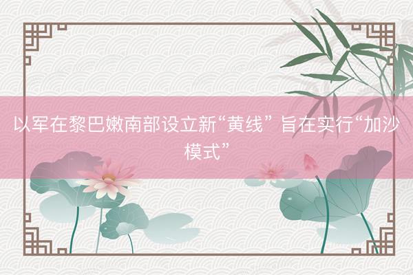 以军在黎巴嫩南部设立新“黄线” 旨在实行“加沙模式”