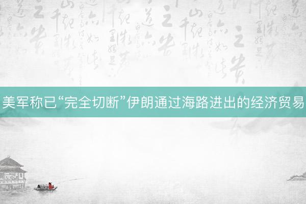 美军称已“完全切断”伊朗通过海路进出的经济贸易