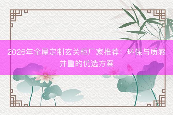 2026年全屋定制玄关柜厂家推荐：环保与质感并重的优选方案