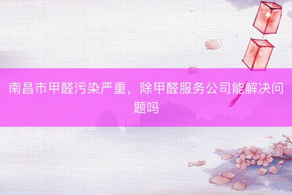 南昌市甲醛污染严重，除甲醛服务公司能解决问题吗