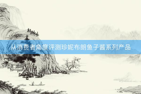 从消费者角度评测珍妮布朗鱼子酱系列产品