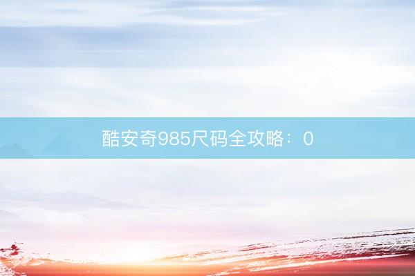 酷安奇985尺码全攻略：0