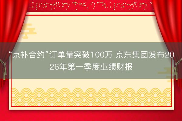 “京补合约”订单量突破100万 京东集团发布2026年第一季度业绩财报