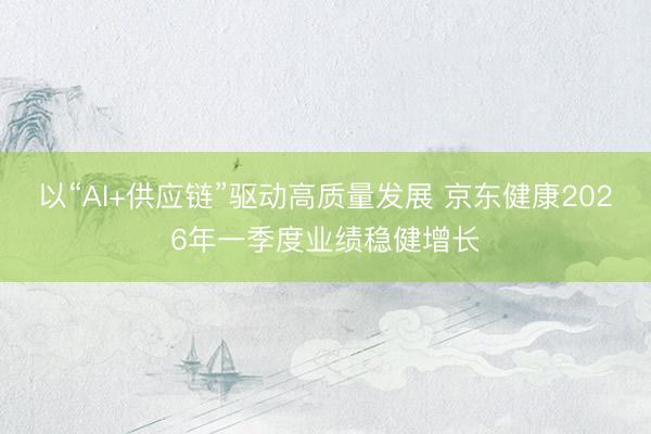 以“AI+供应链”驱动高质量发展 京东健康2026年一季度业绩稳健增长