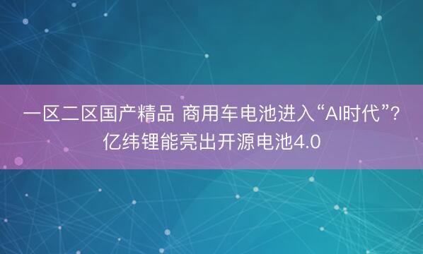 一区二区国产精品 商用车电池进入“AI时代”？亿纬锂能亮出开源电池4.0