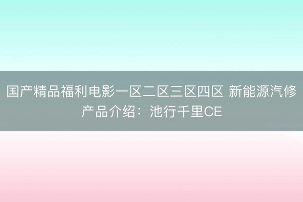 国产精品福利电影一区二区三区四区 新能源汽修产品介绍:池行千里CE