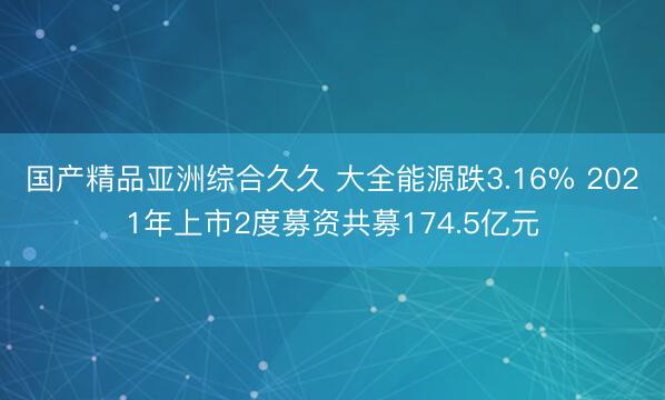 国产精品亚洲综合久久 大全能源跌3.16% 2021年上市2度募资共募174.5亿元