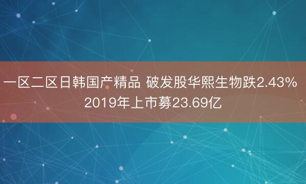 一区二区日韩国产精品 破发股华熙生物跌2.43% 2019年上市募23.69亿