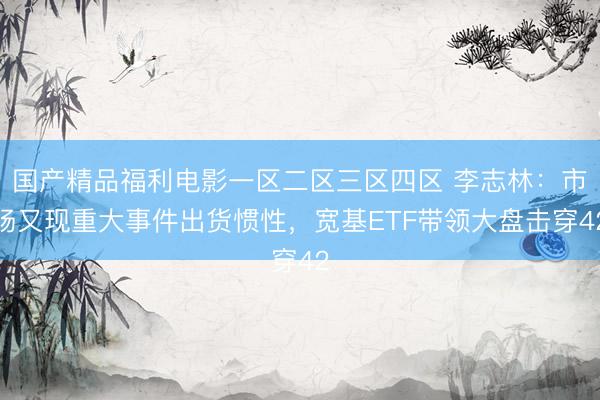 国产精品福利电影一区二区三区四区 李志林：市场又现重大事件出货惯性，宽基ETF带领大盘击穿42