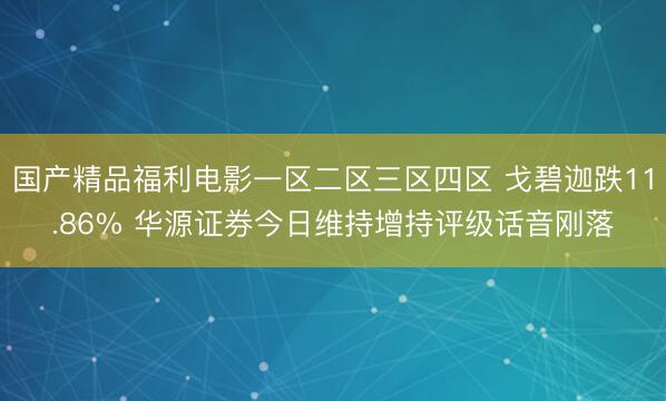 国产精品福利电影一区二区三区四区 戈碧迦跌11.86% 华源证券今日维持增持评级话音刚落