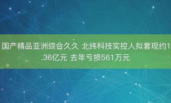 国产精品亚洲综合久久 北纬科技实控人拟套现约1.36亿元 去年亏损561万元