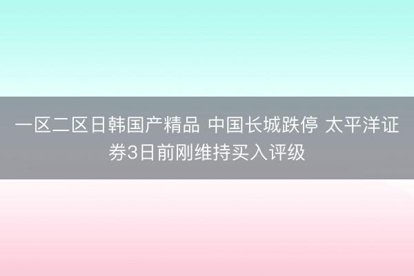 一区二区日韩国产精品 中国长城跌停 太平洋证券3日前刚维持买入评级