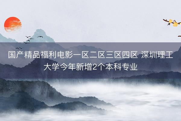国产精品福利电影一区二区三区四区 深圳理工大学今年新增2个本科专业