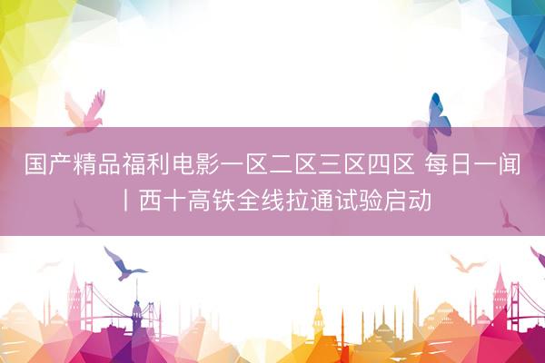 国产精品福利电影一区二区三区四区 每日一闻丨西十高铁全线拉通试验启动